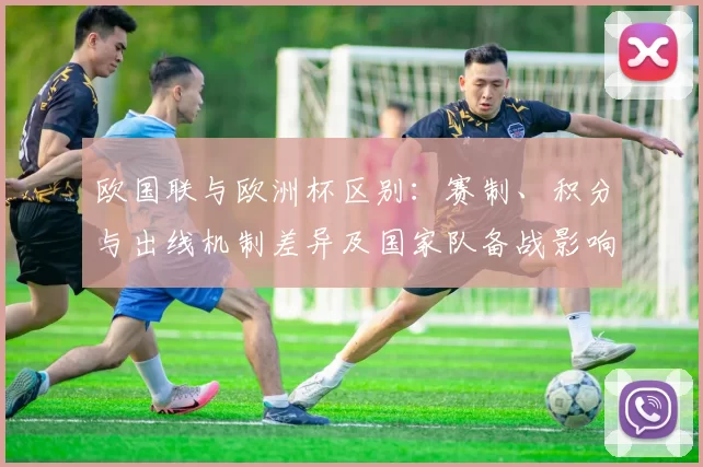 欧国联与欧洲杯区别:赛制、积分与出线机制差异及国家队备战影响