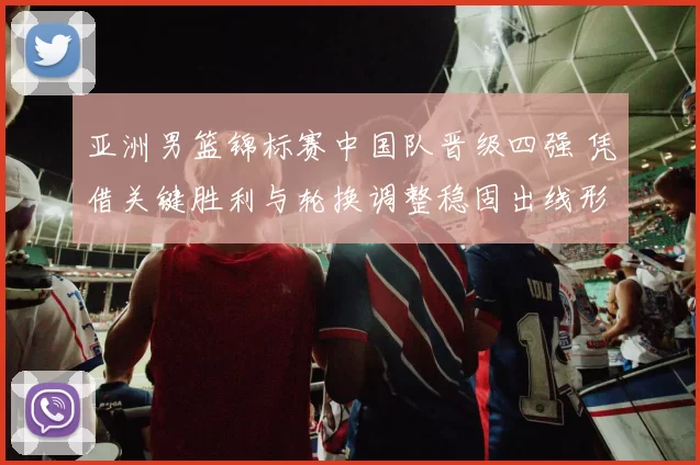亚洲男篮锦标赛中国队晋级四强 凭借关键胜利与轮换调整稳固出线形势