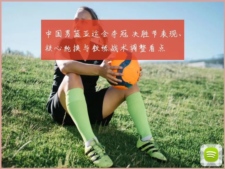 中国男篮亚运会夺冠 决胜节表现、核心轮换与教练战术调整看点