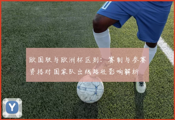 欧国联与欧洲杯区别：赛制与参赛资格对国家队出线路径影响解析
