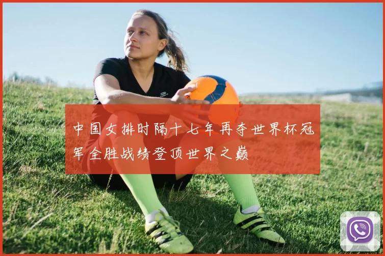 中国女排时隔十七年再夺世界杯冠军全胜战绩登顶世界之巅