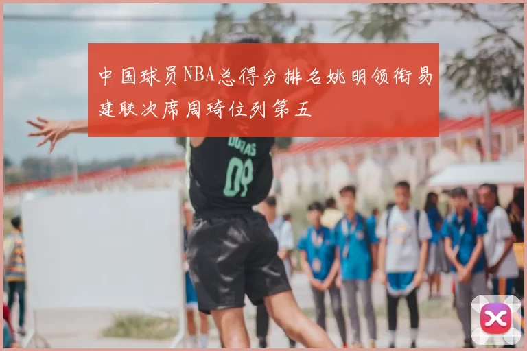 中国球员NBA总得分排名姚明领衔易建联次席周琦位列第五