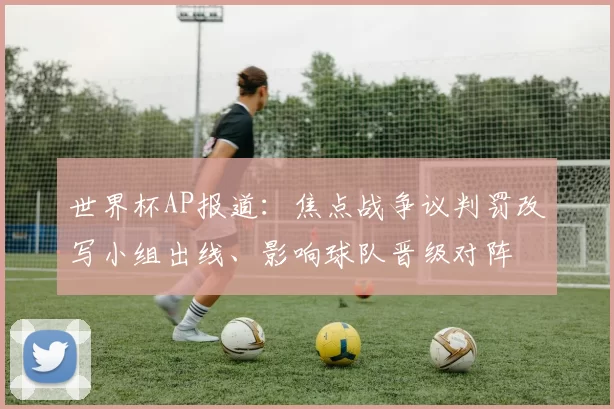 世界杯AP报道:焦点战争议判罚改写小组出线、影响球队晋级对阵