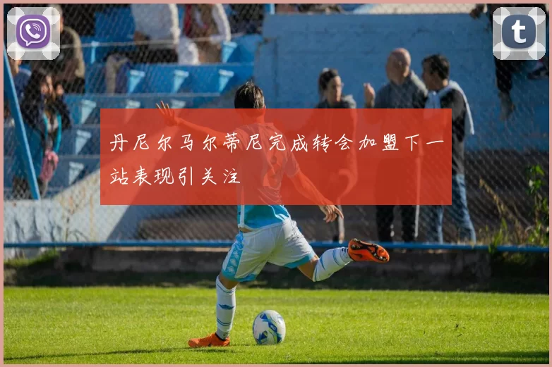 丹尼尔马尔蒂尼完成转会加盟下一站表现引关注