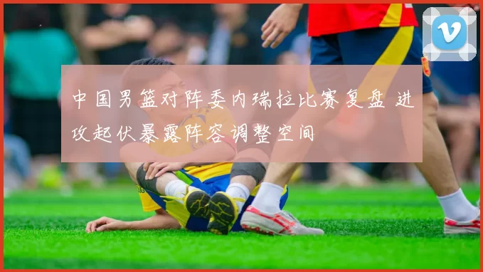 中国男篮对阵委内瑞拉比赛复盘 进攻起伏暴露阵容调整空间