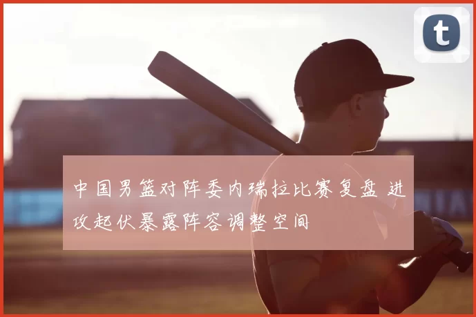 中国男篮对阵委内瑞拉比赛复盘 进攻起伏暴露阵容调整空间