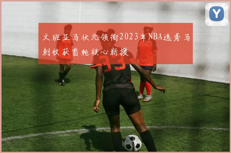 文班亚马状元领衔2023年NBA选秀马刺收获首轮核心新援