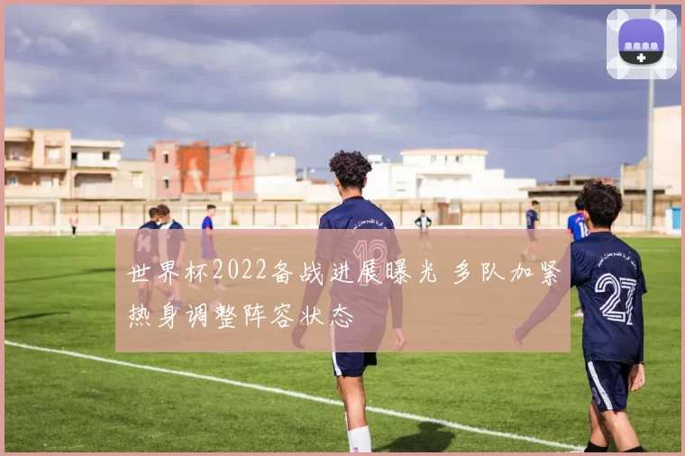 世界杯2022备战进展曝光 多队加紧热身调整阵容状态