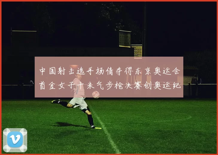 中国射击选手杨倩夺得东京奥运会首金女子十米气步枪决赛创奥运纪录