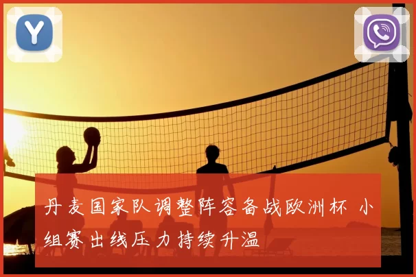 丹麦国家队调整阵容备战欧洲杯 小组赛出线压力持续升温