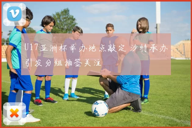 U17亚洲杯举办地点敲定 沙特承办引发分组抽签关注