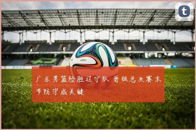 广东男篮险胜辽宁队 晋级总决赛末节防守成关键