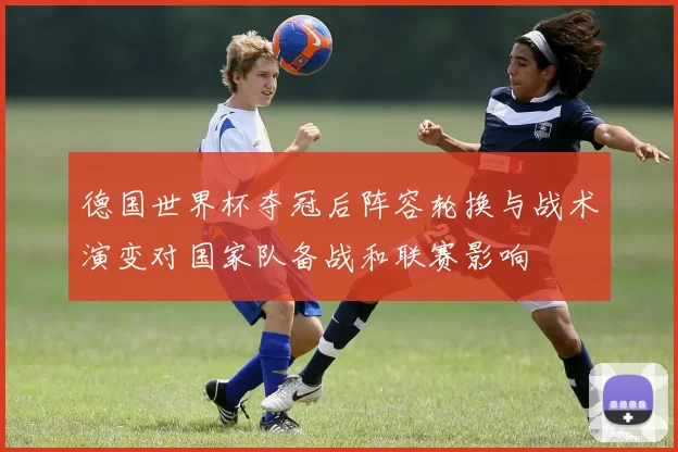德国世界杯夺冠后阵容轮换与战术演变对国家队备战和联赛影响