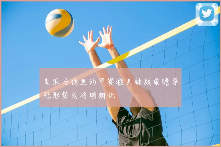 皇家马德里西甲赛程关键战前瞻争冠形势或将明朗化