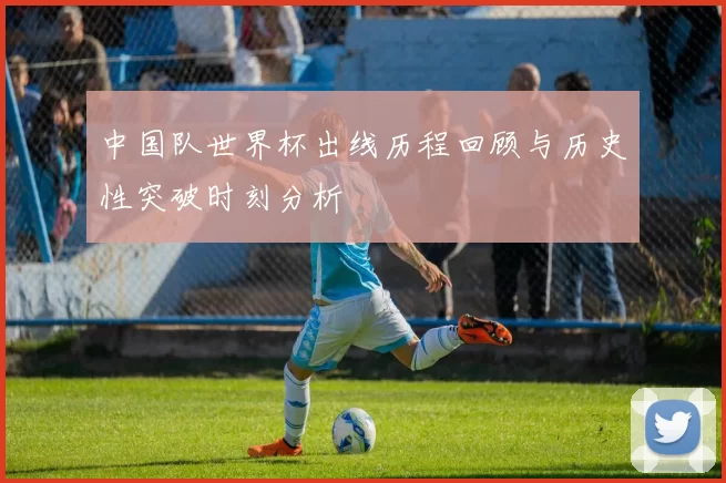 中国队世界杯出线历程回顾与历史性突破时刻分析