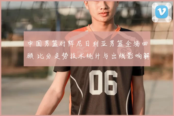 中国男篮对阵尼日利亚男篮全场回顾 比分走势技术统计与出线影响解析