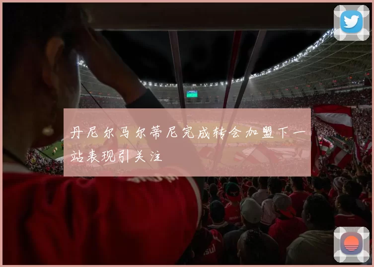 丹尼尔马尔蒂尼完成转会加盟下一站表现引关注