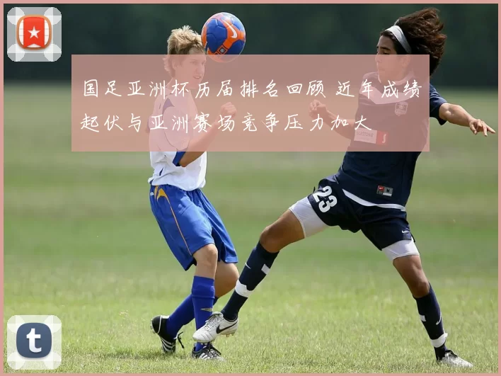 国足亚洲杯历届排名回顾 近年成绩起伏与亚洲赛场竞争压力加大