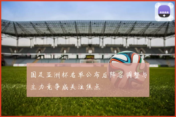 国足亚洲杯名单公布后阵容调整与主力竞争成关注焦点