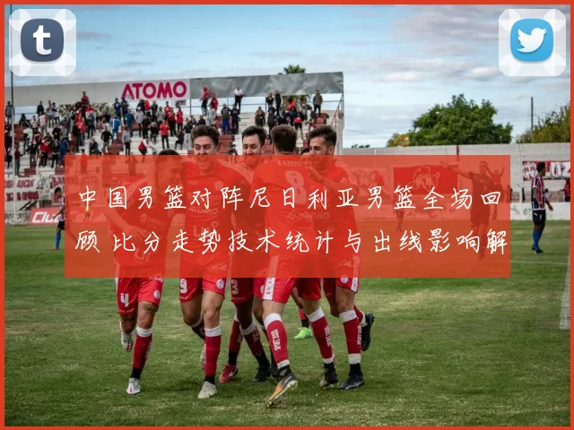 中国男篮对阵尼日利亚男篮全场回顾 比分走势技术统计与出线影响解析