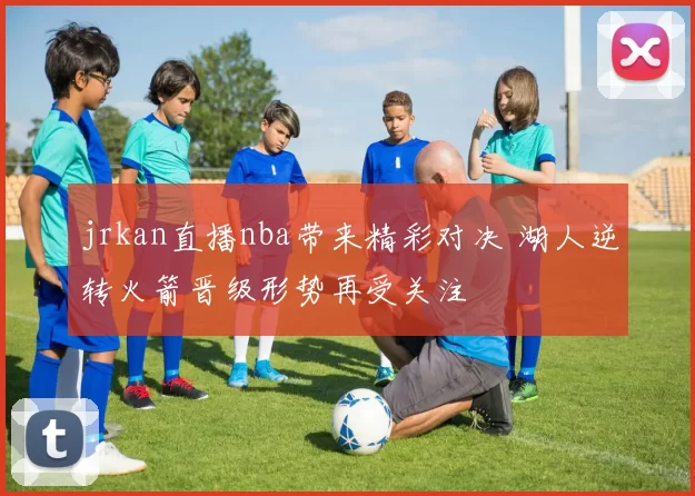 jrkan直播nba带来精彩对决 湖人逆转火箭晋级形势再受关注