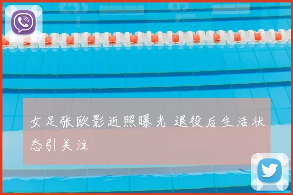 女足张欧影近照曝光 退役后生活状态引关注