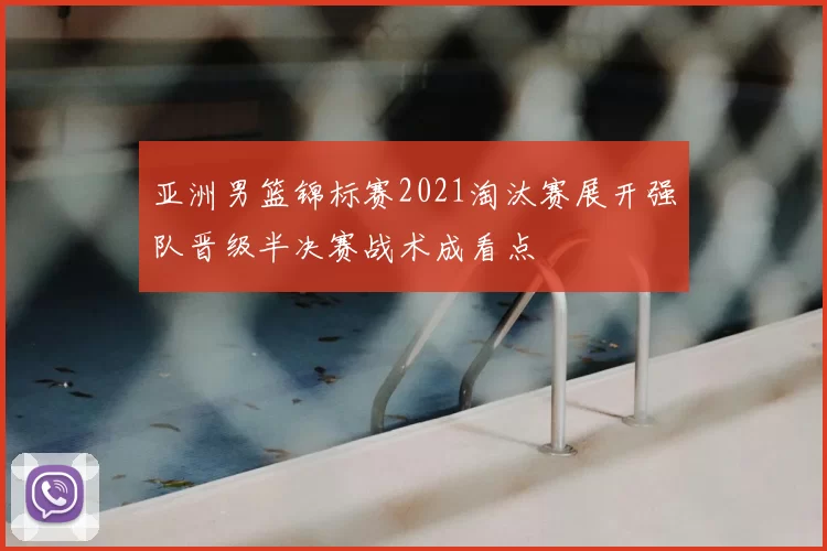 亚洲男篮锦标赛2021淘汰赛展开强队晋级半决赛战术成看点