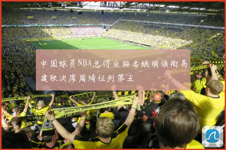 中国球员NBA总得分排名姚明领衔易建联次席周琦位列第五