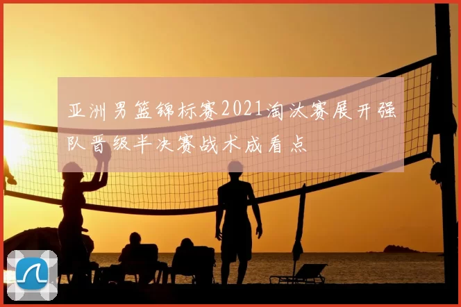 亚洲男篮锦标赛2021淘汰赛展开强队晋级半决赛战术成看点