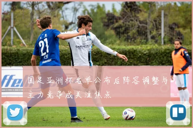 国足亚洲杯名单公布后阵容调整与主力竞争成关注焦点