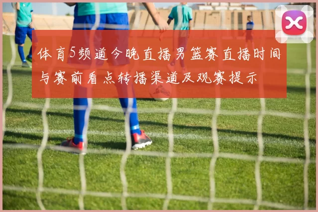 体育5频道今晚直播男篮赛直播时间与赛前看点转播渠道及观赛提示