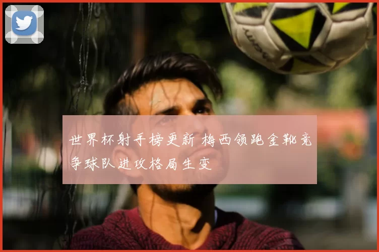 世界杯射手榜更新 梅西领跑金靴竞争球队进攻格局生变