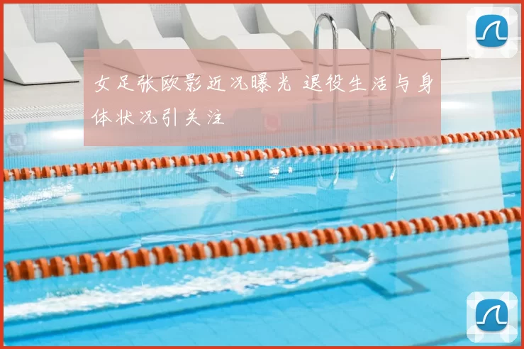 女足张欧影近况曝光 退役生活与身体状况引关注