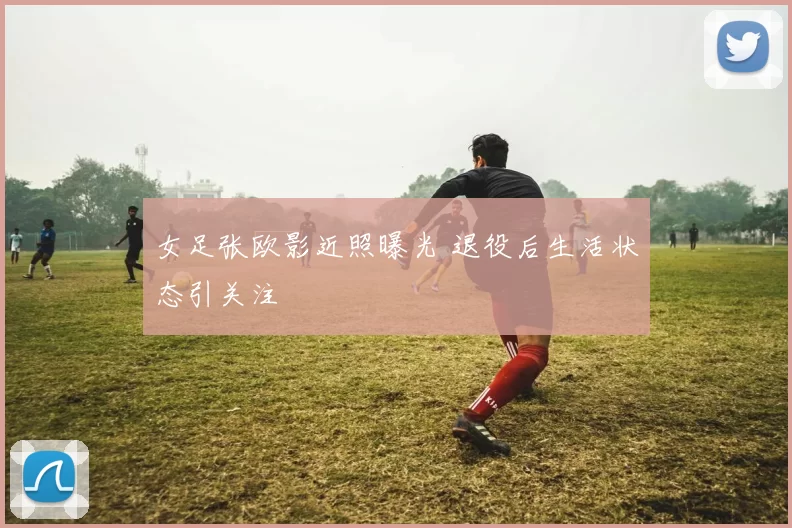 女足张欧影近照曝光 退役后生活状态引关注