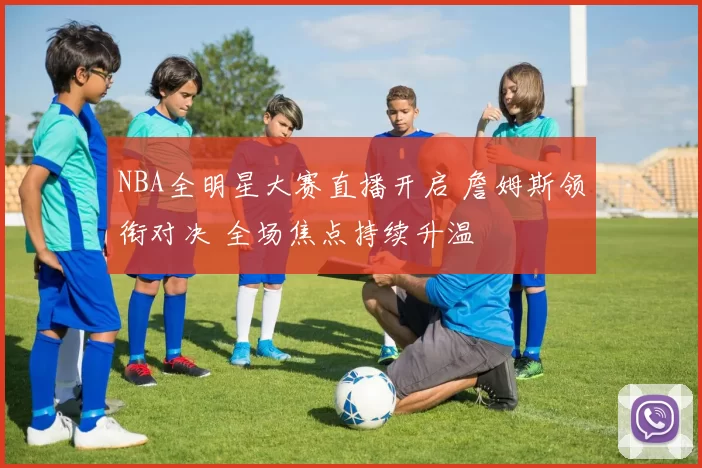NBA全明星大赛直播开启 詹姆斯领衔对决 全场焦点持续升温